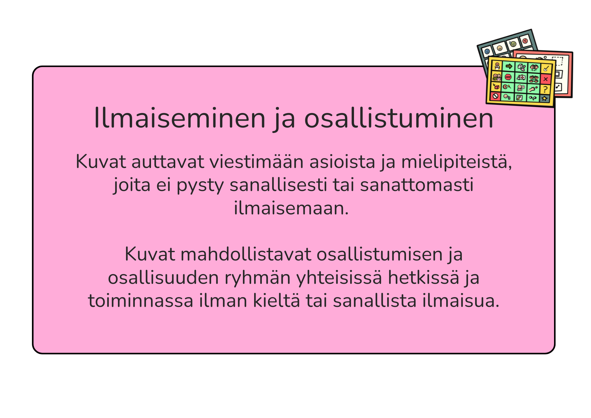 Kuvat auttavat viestimään asioista ja mielipiteistä, joita ei pysty sanallisesti tai sanattomasti ilmaisemaan. Kuvat mahdollistavat osallistumisen ja osallisuuden ryhmän yhteisissä hetkissä ja toiminnassa ilman kieltä tai sanallista ilmaisua.