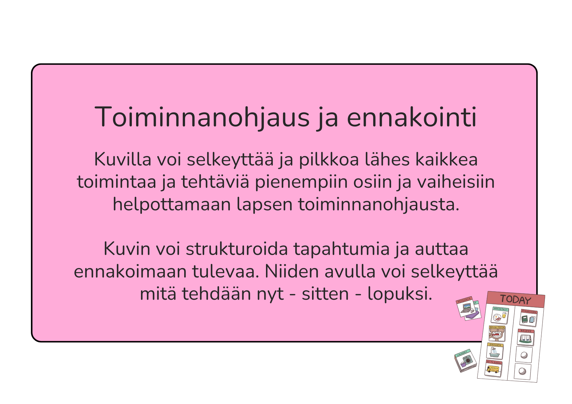 Kuvilla voi selkeyttää ja pilkkoa lähes kaikkea toimintaa ja tehtäviä pienempiin osiin ja vaiheisiin helpottamaan lapsen toiminnanohjausta. Kuvin voi strukturoida tapahtumia ja auttaa ennakoimaan tulevaa. Niiden avulla voi selkeyttää mitä tehdään nyt - sitten - lopuksi.